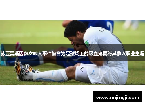 苏亚雷斯因多次咬人事件被誉为足球场上的吸血鬼揭秘其争议职业生涯