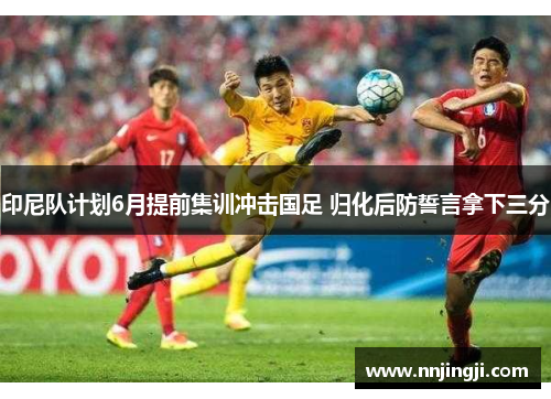 印尼队计划6月提前集训冲击国足 归化后防誓言拿下三分
