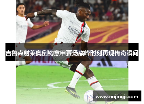吉鲁点射莱奥倒钩意甲赛场巅峰时刻再现传奇瞬间