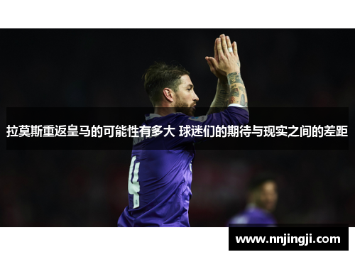 拉莫斯重返皇马的可能性有多大 球迷们的期待与现实之间的差距
