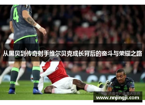 从黑贝到传奇射手维尔贝克成长背后的奋斗与荣耀之路 从黑贝到传奇射手维尔贝克成长背后的奋斗与荣耀之路